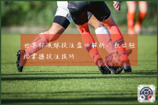 世界杯滚球投注盘口解析,教你轻松掌握投注技巧